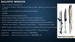 BALLISTIC MISSILES
• There are Missiles belonging two
• 1) unguided or ballistic: which move freely towards target. There is no control on it after
launched
• 2) guided or cruise: missiles are controlled after launching.
CRUISE:
• Unmanned self-propelled guided vehicle
• Sustains flight through aerodynamic lift for most of its flight path
• Primary mission is to place an ordnance or special payload on a target.
• Use jet engine technology. Depending upon the speed such missiles are classified as :
1. Subsonic cruise missile 2. Supersonic cruise missile 3. Hypersonic cruise missile
• MACH Number : Ratio of flow speed relative to a boundary and the local speed of sound
• Subsonic Speed of about 0.8 mach ex : Harpoon of USA , Exocet of France
• Supersonic Speed of about 2-3 mach ex: BRAHMOS
• Hypersonic Speed of more than 5 mach ex : BRAHMOS - II
 