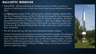 BALLISTIC MISSILES
• BALLISTIC: Missile following the ballistic trajectory which is set for an
objective of delivering two or more war heads targeting predetermined enemy
lines.
• It’s History Dates Back To The 13th Century. A Pioneer Ballistic Missile Was
The A-4, Commonly Known as The V-2 Rocket Developed By Nazi Germany In
The 1930s and 1940s Under The Direction Of Wernher Von Braun. The First
Successful Launch Of a V-2 Was on October 3, 1942, and It Began Operation
On September 6, 1944 Against Paris, Followed By an Attack On London Two
Days Later. By The End Of World War II In May 1945, Over 3,000 V-2s Had
Been Launched.
• The R-7 Semyorka was the first intercontinental ballistic missile.
• A total of 30 nations have deployed operational ballistic missiles. Development
continues with around 100 ballistic missile flight tests in 2007 (not including
those of the US), mostly by China, Iran, and the Russian Federation. In 2010,
the U.S. and Russian governments Signed a Treaty to Reduce Their Inventory
Of Intercontinental Ballistic Missiles (ICBMs) Over a Seven-Year Period (to
2017) to 1550 Units Each.
 