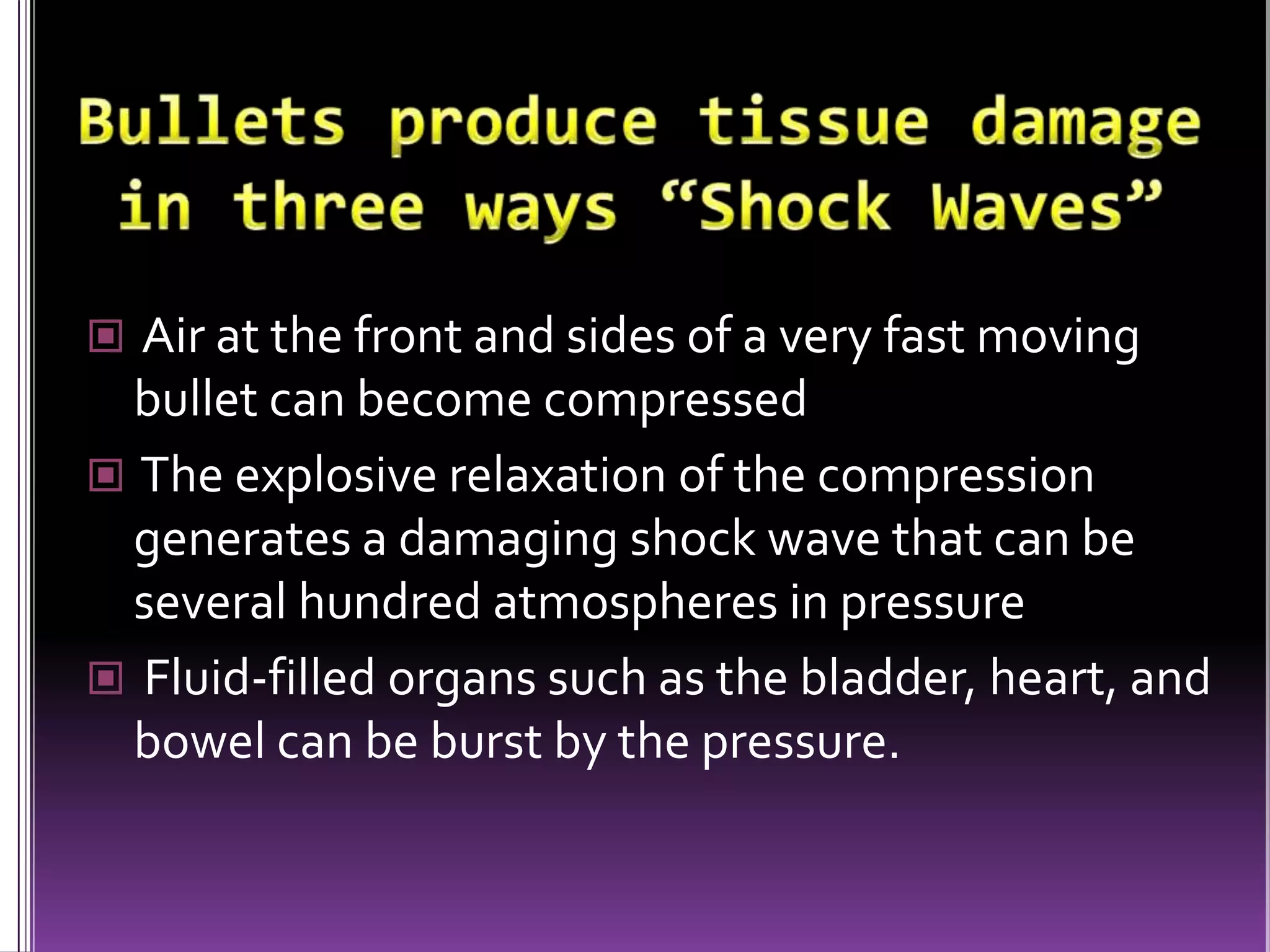 Bullets produce tissue damage in three ways “Laceration”Laceration and crushing -A bullet can shred (lacerate) or crush tissue or bone Bullets moving at relatively low velocity do most of their damage this way Fragmentation of bone can cause further damage, as the bone shards themselves become missiles Low velocity bullets, as in handguns virtually all their damage via crushing