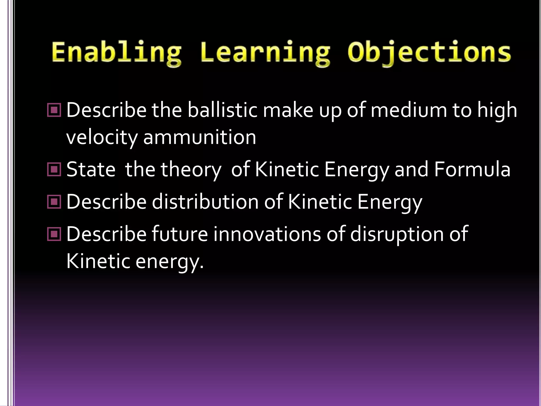 Enabling Learning ObjectionsDescribe the ballistic make up of medium to high velocity ammunitionState  the theory  of Kinetic Energy and FormulaDescribe distribution of Kinetic EnergyDescribe future innovations of disruption of Kinetic energy.