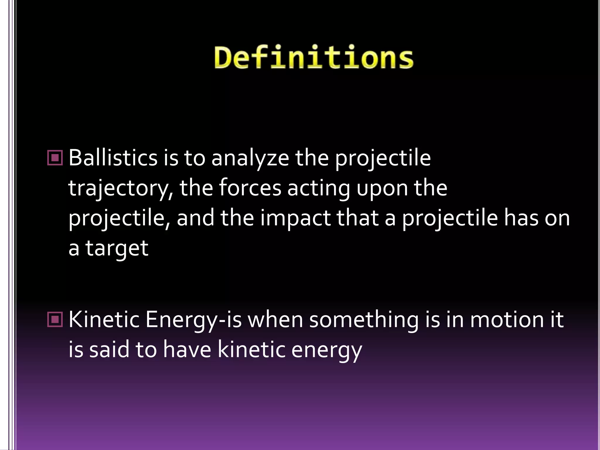 DefinitionsBallistics is to analyze the projectile trajectory, the forces acting upon the projectile, and the impact that a projectile has on a targetKinetic Energy-is when something is in motion it is said to have kinetic energy 