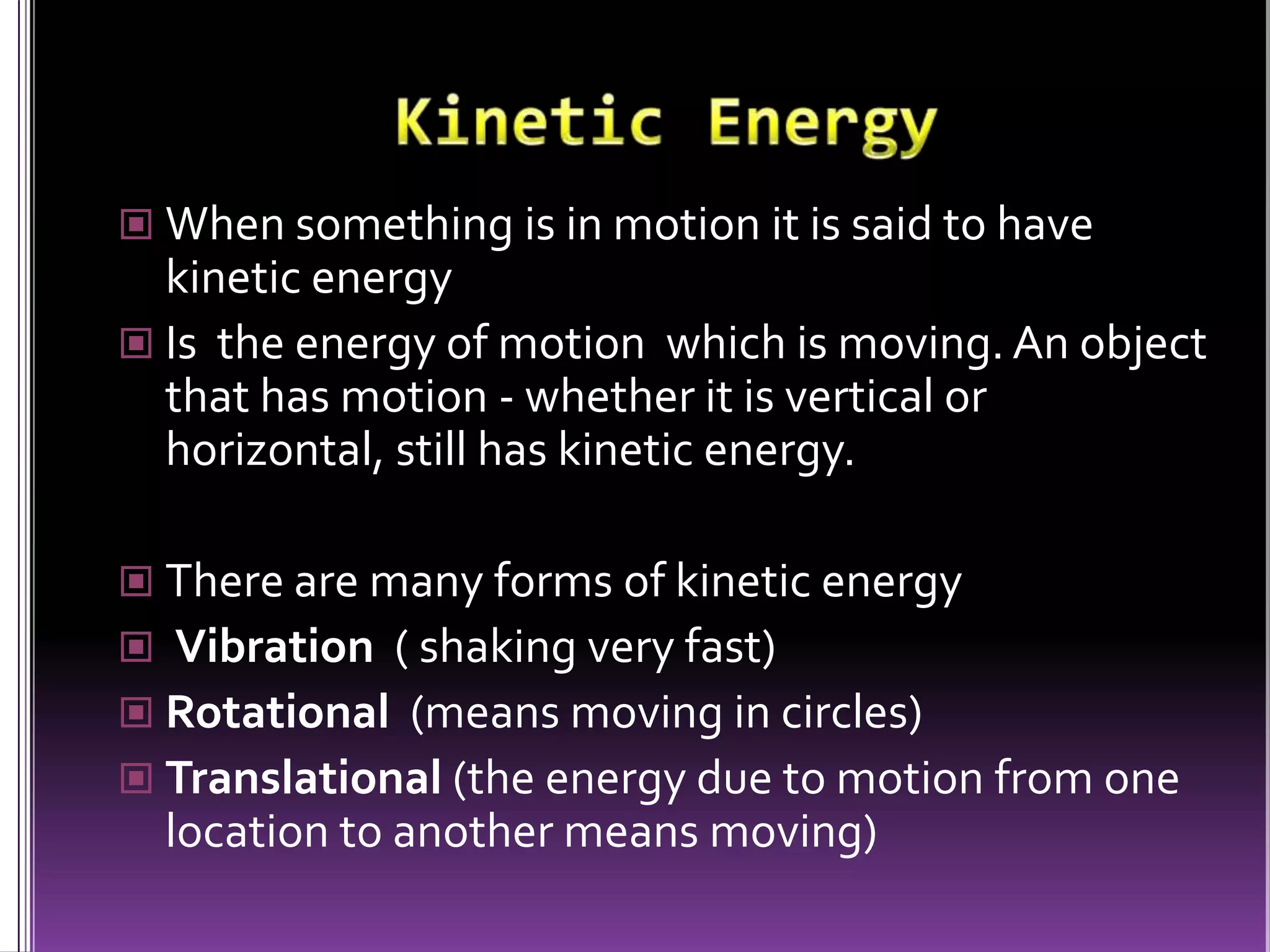 Kinetic EnergyWhen something is in motion it is said to have kinetic energyIs  the energy of motion  which is moving. An object that has motion - whether it is vertical or horizontal, still has kinetic energy. There are many forms of kinetic energy Vibration  ( shaking very fast)Rotational  (means moving in circles)Translational (the energy due to motion from one location to another means moving)