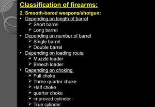 Classification of firearms:
2. Smooth-bored weapons/shotgun:
• Depending on length of barrel
 Short barrel
 Long barrel
• Depending on number of barrel
 Single barrel
 Double barrel
• Depending on loading route
 Muzzle loader
 Breech loader
• Depending on choking
 Full choke
 Three quarter choke
 Half choke
 quarter choke
 improved cylinder
 True cylinder
 
