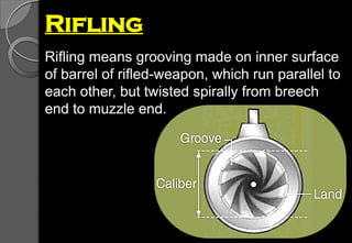 Rifling
Rifling means grooving made on inner surface
of barrel of rifled-weapon, which run parallel to
each other, but twisted spirally from breech
end to muzzle end.
 