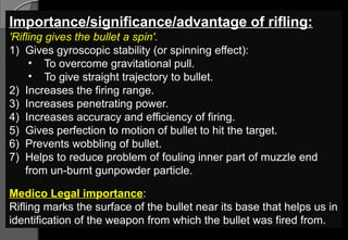 Importance/significance/advantage of rifling:
'Rifling gives the bullet a spin'.
1) Gives gyroscopic stability (or spinning effect):
• To overcome gravitational pull.
• To give straight trajectory to bullet.
2) Increases the firing range.
3) Increases penetrating power.
4) Increases accuracy and efficiency of firing.
5) Gives perfection to motion of bullet to hit the target.
6) Prevents wobbling of bullet.
7) Helps to reduce problem of fouling inner part of muzzle end
from un-burnt gunpowder particle.
Medico Legal importance:
Rifling marks the surface of the bullet near its base that helps us in
identification of the weapon from which the bullet was fired from.
 