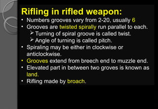 Rifling in rifled weapon:
• Numbers grooves vary from 2-20, usually 6
• Grooves are twisted spirally run parallel to each.
 Turning of spiral groove is called twist.
 Angle of turning is called pitch.
• Spiraling may be either in clockwise or
anticlockwise.
• Grooves extend from breech end to muzzle end.
• Elevated part in between two groves is known as
land.
• Rifling made by broach.
 
