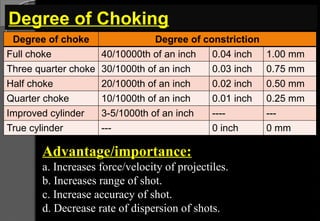 Degree of Choking
Degree of choke Degree of constriction
Full choke 40/10000th of an inch 0.04 inch 1.00 mm
Three quarter choke 30/1000th of an inch 0.03 inch 0.75 mm
Half choke 20/1000th of an inch 0.02 inch 0.50 mm
Quarter choke 10/1000th of an inch 0.01 inch 0.25 mm
Improved cylinder 3-5/1000th of an inch ---- ---
True cylinder --- 0 inch 0 mm
Advantage/importance:
a. Increases force/velocity of projectiles.
b. Increases range of shot.
c. Increase accuracy of shot.
d. Decrease rate of dispersion of shots.
 