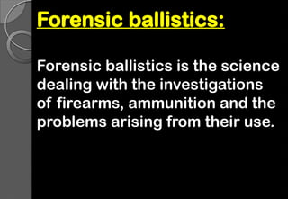 Forensic ballistics:
Forensic ballistics is the science
dealing with the investigations
of firearms, ammunition and the
problems arising from their use.
 