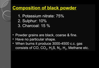 Composition of black powder
1. Potassium nitrate: 75%
2. Sulphur: 10%
3. Charcoal: 15 %
• Powder grains are black, coarse & fine.
• Have no particular shape.
• When burns it produce 3000-4500 c.c. gas
consists of CO, CO2, H2S, N2, H2, Methane etc.
 