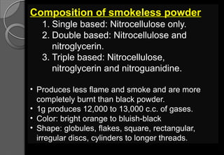 Composition of smokeless powder
1. Single based: Nitrocellulose only.
2. Double based: Nitrocellulose and
nitroglycerin.
3. Triple based: Nitrocellulose,
nitroglycerin and nitroguanidine.
• Produces less flame and smoke and are more
completely burnt than black powder.
• 1g produces 12,000 to 13,000 c.c. of gases.
• Color: bright orange to bluish-black
• Shape: globules, flakes, square, rectangular,
irregular discs, cylinders to longer threads.
 