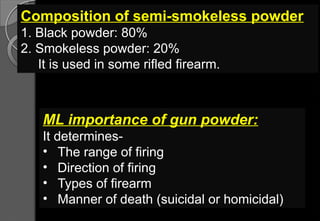 Composition of semi-smokeless powder
1. Black powder: 80%
2. Smokeless powder: 20%
It is used in some rifled firearm.
ML importance of gun powder:
It determines-
• The range of firing
• Direction of firing
• Types of firearm
• Manner of death (suicidal or homicidal)
 