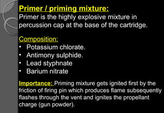 Primer / priming mixture:
Primer is the highly explosive mixture in
percussion cap at the base of the cartridge.
Composition:
• Potassium chlorate.
• Antimony sulphide.
• Lead styphnate
• Barium nitrate
Importance: Priming mixture gets ignited first by the
friction of firing pin which produces flame subsequently
flashes through the vent and ignites the propellant
charge (gun powder).
 