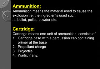 Ammunition:
Ammunition means the material used to cause the
explosion i.e. the ingredients used such
as bullet, pellet, powder etc.
Cartridge:
Cartridge means one unit of ammunition, consists of:
1. Cartridge case with a percussion cap containing
primer at the base
2. Propellant charge
3. Projectile
4. Wads, if any.
 