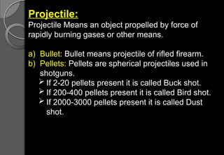 Projectile:
Projectile Means an object propelled by force of
rapidly burning gases or other means.
a) Bullet: Bullet means projectile of rifled firearm.
b) Pellets: Pellets are spherical projectiles used in
shotguns.
 If 2-20 pellets present it is called Buck shot.
 If 200-400 pellets present it is called Bird shot.
 If 2000-3000 pellets present it is called Dust
shot.
 