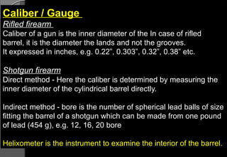 Caliber / Gauge
Rifled firearm
Caliber of a gun is the inner diameter of the In case of rifled
barrel, it is the diameter the lands and not the grooves.
It expressed in inches, e.g. 0.22”, 0.303”, 0.32”, 0.38” etc.
Shotgun firearm
Direct method - Here the caliber is determined by measuring the
inner diameter of the cylindrical barrel directly.
Indirect method - bore is the number of spherical lead balls of size
fitting the barrel of a shotgun which can be made from one pound
of lead (454 g), e.g. 12, 16, 20 bore
Helixometer is the instrument to examine the interior of the barrel.
 