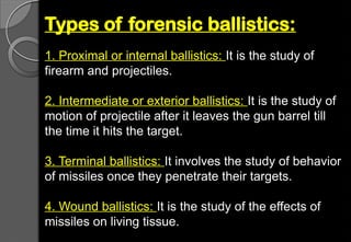 Types of forensic ballistics:
1. Proximal or internal ballistics: It is the study of
firearm and projectiles.
2. Intermediate or exterior ballistics: It is the study of
motion of projectile after it leaves the gun barrel till
the time it hits the target.
3. Terminal ballistics: It involves the study of behavior
of missiles once they penetrate their targets.
4. Wound ballistics: It is the study of the effects of
missiles on living tissue.
 
