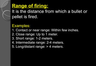 Range of firing:
It is the distance from which a bullet or
pellet is fired.
Examples:
1. Contact or near range: Within few inches.
2. Close range: Up to 1 meter.
3. Short range: 1-2 meters.
4. Intermediate range: 2-4 meters.
5. Long/distant range: > 4 meters.
 