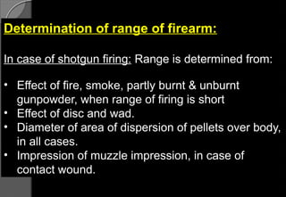 Determination of range of firearm:
In case of shotgun firing: Range is determined from:
• Effect of fire, smoke, partly burnt & unburnt
gunpowder, when range of firing is short
• Effect of disc and wad.
• Diameter of area of dispersion of pellets over body,
in all cases.
• Impression of muzzle impression, in case of
contact wound.
 