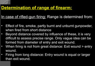 Determination of range of firearm:
In case of rifled-gun firing: Range is determined from:
• Effect of fire, smoke, partly burnt and unburnt gunpowder,
when fired from short distance
• Beyond distance covered by influence of these, it is very
difficult to assess precise range. Only vague idea can be
formed from diameter of entry and exit wound.
• When firing is not from great distance: Exit wound > entry
wound.
• Firing from long distance: Entry wound is equal or larger
than exit wound.
 