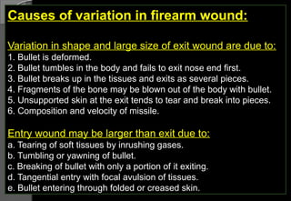 Causes of variation in firearm wound:
Variation in shape and large size of exit wound are due to:
1. Bullet is deformed.
2. Bullet tumbles in the body and fails to exit nose end first.
3. Bullet breaks up in the tissues and exits as several pieces.
4. Fragments of the bone may be blown out of the body with bullet.
5. Unsupported skin at the exit tends to tear and break into pieces.
6. Composition and velocity of missile.
Entry wound may be larger than exit due to:
a. Tearing of soft tissues by inrushing gases.
b. Tumbling or yawning of bullet.
c. Breaking of bullet with only a portion of it exiting.
d. Tangential entry with focal avulsion of tissues.
e. Bullet entering through folded or creased skin.
 