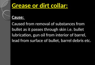 Grease or dirt collar:
Cause:
Caused from removal of substances from
bullet as it passes through skin i.e. bullet
lubrication, gun oil from interior of barrel,
lead from surface of bullet, barrel debris etc.
 