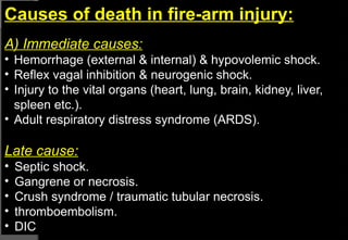 Causes of death in fire-arm injury:
A) Immediate causes:
• Hemorrhage (external & internal) & hypovolemic shock.
• Reflex vagal inhibition & neurogenic shock.
• Injury to the vital organs (heart, lung, brain, kidney, liver,
spleen etc.).
• Adult respiratory distress syndrome (ARDS).
Late cause:
• Septic shock.
• Gangrene or necrosis.
• Crush syndrome / traumatic tubular necrosis.
• thromboembolism.
• DIC
 