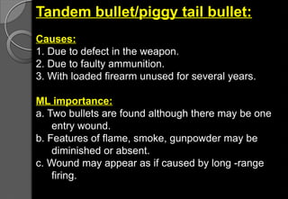Tandem bullet/piggy tail bullet:
Causes:
1. Due to defect in the weapon.
2. Due to faulty ammunition.
3. With loaded firearm unused for several years.
ML importance:
a. Two bullets are found although there may be one
entry wound.
b. Features of flame, smoke, gunpowder may be
diminished or absent.
c. Wound may appear as if caused by long -range
firing.
 