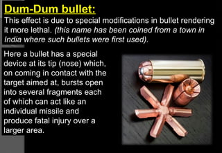 Dum-Dum bullet:
This effect is due to special modifications in bullet rendering
it more lethal. (this name has been coined from a town in
India where such bullets were first used).
Here a bullet has a special
device at its tip (nose) which,
on coming in contact with the
target aimed at, bursts open
into several fragments each
of which can act like an
individual missile and
produce fatal injury over a
larger area.
 