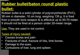 Rubber bullet/baton round/ plastic
bullet:
Rubber bullet is a solid cylinder of polyvinylchloride (PVC),
38 mm in diameter, 10 cm long, weighing 135 g. It is fired
from a smooth bore weapon & is effective up to 50-70 meter.
It should not be fired at a person under 20-meter range.
Use: They are used in riot control.
Types of injury caused:
• Causes bruise and pain.
• Fractures of skull, fracture of ribs, limb bones.
• Damage to the eyes.
• Contusions of liver, lung and spleen.
 