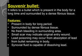 Souvenir bullet:
It refers to a bullet which is present in the body for a
long time and surrounded by a dense fibrous tissue.
Features:
• Present in body for long period.
• Surrounded by dense fibrous tissue.
• No fresh bleeding in surrounding area.
• Small scar may indicate original entry wound.
• Lead poisoning may occur from absorption of lead
from bullet remaining in body.
• Synovial fluid is capable of dissolving lead.
 