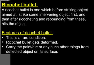 Ricochet bullet:
A ricochet bullet is one which before striking object
aimed at, strike some intervening object first, and
then after ricocheting and rebounding from these,
hits the object.
Features of ricochet bullet:
• This is a rare condition.
• Ricochet bullet gets deformed.
• Carry the paint/dirt or any such other things from
deflected object on its surface.
 