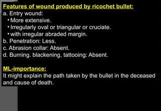 Features of wound produced by ricochet bullet:
a. Entry wound:
• More extensive.
• Irregularly oval or triangular or cruciate.
• with irregular abraded margin.
b. Penetration: Less.
c. Abrasion collar: Absent.
d. Burning. blackening, tattooing: Absent.
ML-importance:
It might explain the path taken by the bullet in the deceased
and cause of death.
 