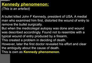 Kennedy phenomenon:
(This is an artefact)
A bullet killed John F Kennedy, president of USA. A medial
man who examined him first, distorted the wound of entry to
remove the bullet surgically.
But when the medicolegal autopsy was done and wound
was described accordingly. Found not to resemble with a
typical wound of entry produced by a firearm.
This created a problem in deciding of death.
However, later the first doctor revealed his effort and clear
the ambiguity about the cause of death.
This is own as Kennedy phenomenon.
 