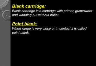 Blank cartridge:
Blank cartridge is a cartridge with primer, gunpowder
and wadding but without bullet.
Point blank:
When range is very close or in contact it is called
point blank.
 