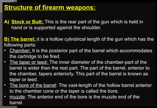 Structure of firearm weapons:
A) Stock or Butt: This is the rear part of the gun which is held in
hand or is supported against the shoulder.
B) The barrel: it is a hollow cylindrical length of the gun which has the
following parts:
• Chamber: It is the posterior part of the barrel which accommodates
the cartridge to be fired.
• The taper or teed: The inner diameter of the chamber-part of the
barrel is wider than the rest part. The part of the barrel, anterior to
the chamber, tapers anteriorly. This part of the barrel is known as
taper or leed.
• The bore of the barrel: The vast-length of the hollow barrel anterior
to the chamber cone or the taper is called the bore.
• muzzle: The anterior end of the bore is the muzzle end of the
barrel.
 