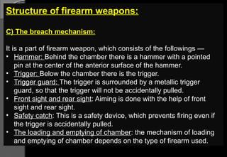 Structure of firearm weapons:
C) The breach mechanism:
It is a part of firearm weapon, which consists of the followings —
• Hammer: Behind the chamber there is a hammer with a pointed
pin at the center of the anterior surface of the hammer.
• Trigger: Below the chamber there is the trigger.
• Trigger guard: The trigger is surrounded by a metallic trigger
guard, so that the trigger will not be accidentally pulled.
• Front sight and rear sight: Aiming is done with the help of front
sight and rear sight.
• Safety catch: This is a safety device, which prevents firing even if
the trigger is accidentally pulled.
• The loading and emptying of chamber: the mechanism of loading
and emptying of chamber depends on the type of firearm used.
 