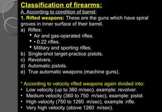 Classification of firearms:
A. According to condition of barrel:
1. Rifled weapons: These are the guns which have spiral
groves in inner surface of their barrel.
a) Rifles:
 Air and gas-operated rifles.
 • 0.22 rifles.
 Military and sporting rifles.
b) Single-shot target-practice pistols.
c) Revolvers.
d) Automatic pistols.
e) True automatic weapons (machine guns).
* According to velocity rifled weapons again divided into:
• Low velocity (up to 360 m/sec), example: revolver.
• Medium velocity (360 to 750 m/sec), example: pistol.
• High velocity (750 to 1260 m/sec), example :rifle.
• Very high velocity (above 1260 m/sec).
 