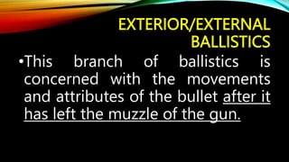 EXTERIOR/EXTERNAL
BALLISTICS
•This branch of ballistics is
concerned with the movements
and attributes of the bullet after it
has left the muzzle of the gun.
 