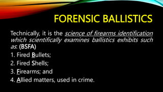 FORENSIC BALLISTICS
Technically, it is the science of firearms identification
which scientifically examines ballistics exhibits such
as: (BSFA)
1. Fired Bullets;
2. Fired Shells;
3. Firearms; and
4. Allied matters, used in crime.
 