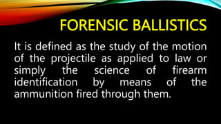 FORENSIC BALLISTICS
It is defined as the study of the motion
of the projectile as applied to law or
simply the science of firearm
identification by means of the
ammunition fired through them.
 