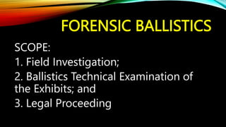 FORENSIC BALLISTICS
SCOPE:
1. Field Investigation;
2. Ballistics Technical Examination of
the Exhibits; and
3. Legal Proceeding
 