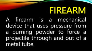 FIREARM
A firearm is a mechanical
device that uses pressure from
a burning powder to force a
projectile through and out of a
metal tube.
 