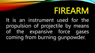 FIREARM
It is an instrument used for the
propulsion of projectile by means
of the expansive force gases
coming from burning gunpowder.
 