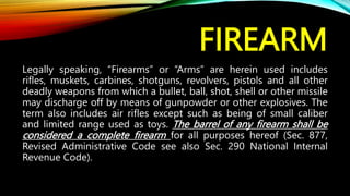 FIREARM
Legally speaking, “Firearms” or “Arms” are herein used includes
rifles, muskets, carbines, shotguns, revolvers, pistols and all other
deadly weapons from which a bullet, ball, shot, shell or other missile
may discharge off by means of gunpowder or other explosives. The
term also includes air rifles except such as being of small caliber
and limited range used as toys. The barrel of any firearm shall be
considered a complete firearm for all purposes hereof (Sec. 877,
Revised Administrative Code see also Sec. 290 National Internal
Revenue Code).
 