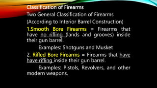 Classification of Firearms
Two General Classification of Firearms
(According to Interior Barrel Construction)
1.Smooth Bore Firearms = Firearms that
have no rifling (lands and grooves) inside
their gun barrel.
Examples: Shotguns and Musket
2. Rifled Bore Firearms = Firearms that have
have rifling inside their gun barrel.
Examples: Pistols, Revolvers, and other
modern weapons.
 