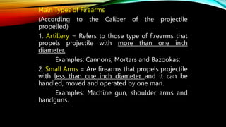 Main Types of Firearms
(According to the Caliber of the projectile
propelled)
1. Artillery = Refers to those type of firearms that
propels projectile with more than one inch
diameter.
Examples: Cannons, Mortars and Bazookas:
2. Small Arms = Are firearms that propels projectile
with less than one inch diameter and it can be
handled, moved and operated by one man.
Examples: Machine gun, shoulder arms and
handguns.
 