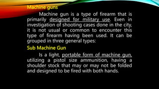 Machine guns
Machine gun is a type of firearm that is
primarily designed for military use. Even in
investigation of shooting cases done in the city,
it is not usual or common to encounter this
type of firearm having been used. It can be
grouped in three general types:
Sub Machine Gun
Is a light, portable form of machine gun,
utilizing a pistol size ammunition, having a
shoulder stock that may or may not be folded
and designed to be fired with both hands.
 
