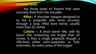 Shoulder Arms
Are those types of firearm that were
normally fired from the shoulder.
Rifles= A shoulder weapon designed to
to fire a projectile with more accuracy
through a long rifled bore barrel, usually
more than 22 inches.
Carbine = A short barrel rifle, with its
barrel rifle, measuring not longer than 22
inches. It fires a single projectile though a
rifle-bore either semi-automatic or fully
automatic, for every press of the trigger.
 