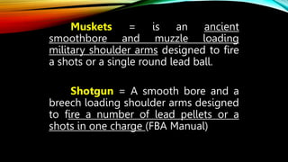 Muskets = is an ancient
smoothbore and muzzle loading
military shoulder arms designed to fire
a shots or a single round lead ball.
Shotgun = A smooth bore and a
breech loading shoulder arms designed
to fire a number of lead pellets or a
shots in one charge (FBA Manual)
 