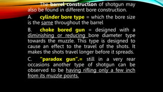 The barrel construction of shotgun may
also be found in different bore construction.
A. cylinder bore type = which the bore size
is the same throughout the barrel
B. choke bored gun = designed with a
diminishing or reducing bore diameter type
towards the muzzle. This type is designed to
cause an effect to the travel of the shots. It
makes the shots travel longer before it spreads.
C. “paradox gun”.= still in a very rear
occasions another type of shotgun can be
observed to be having rifling only a few inch
from its muzzle points.
 